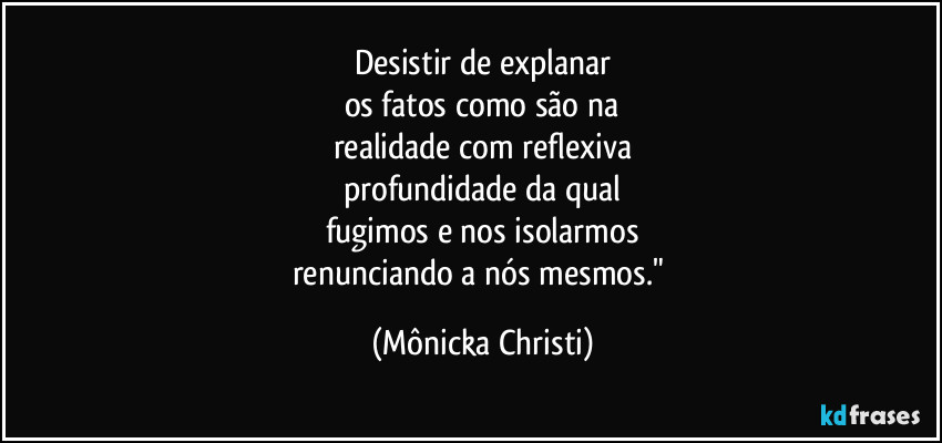 Desistir de explanar
os fatos como são na
realidade com reflexiva
profundidade da qual
fugimos e nos isolarmos
renunciando a nós mesmos." (Mônicka Christi)