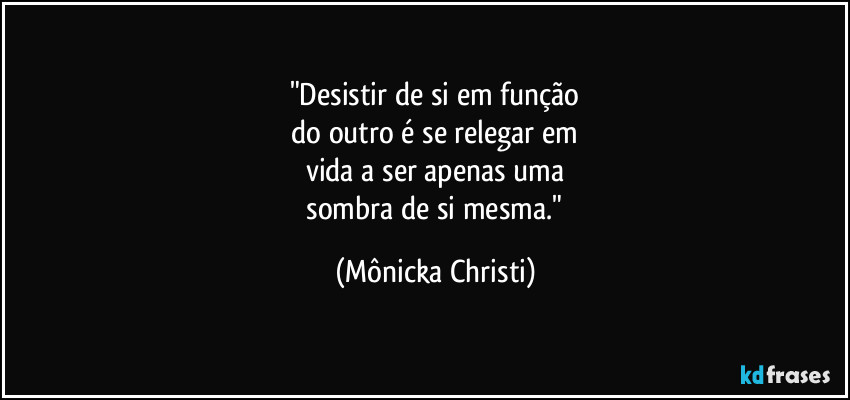 "Desistir de si em função
do outro é se relegar em
vida a ser apenas uma
sombra de si mesma." (Mônicka Christi)