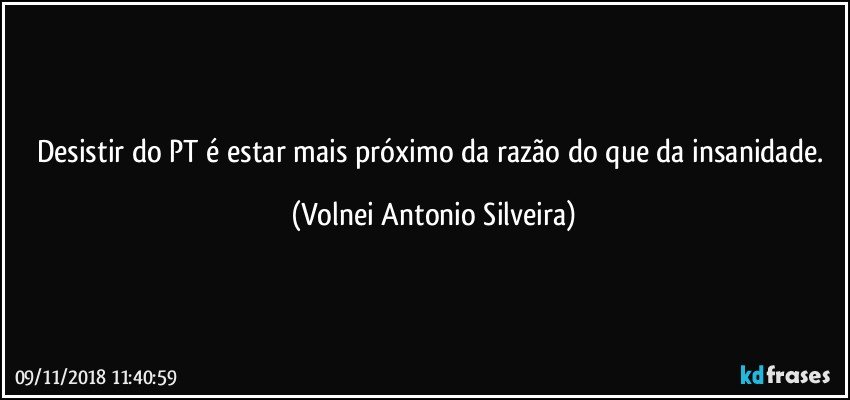 Desistir do PT é estar mais próximo da razão do que da insanidade. (Volnei Antonio Silveira)