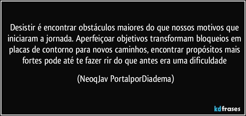 Desistir é encontrar obstáculos maiores do que nossos motivos que iniciaram a jornada. Aperfeiçoar objetivos transformam bloqueios em placas de contorno para novos caminhos, encontrar propósitos mais fortes pode até te fazer rir do que antes era uma dificuldade (NeoqJav PortalporDiadema)