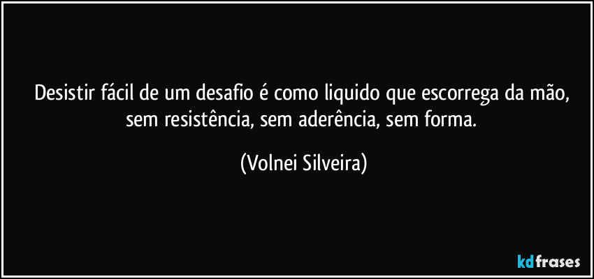 Desistir fácil de um desafio é como liquido que escorrega da mão, sem resistência, sem aderência, sem forma. (Volnei Silveira)