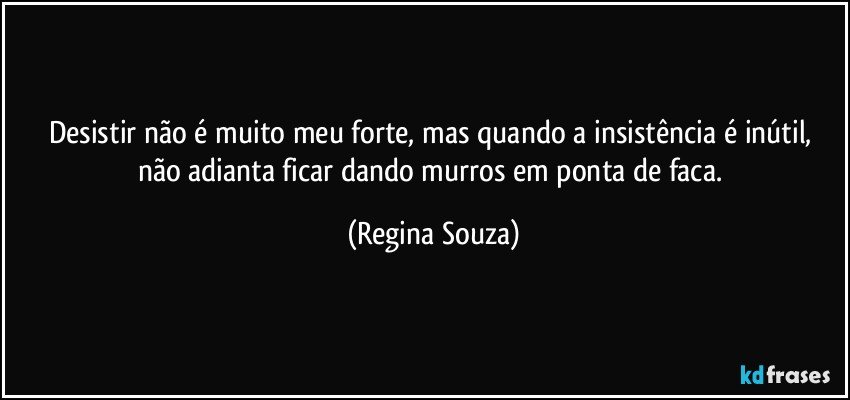 Desistir não é muito meu forte, mas quando a insistência é inútil, não adianta ficar dando murros em ponta de faca. (Regina Souza)