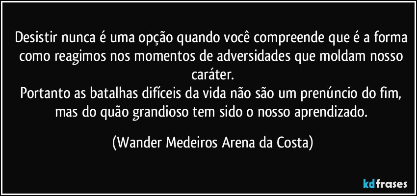 Desistir nunca é uma opção quando você compreende que é a forma como reagimos nos momentos de adversidades que moldam nosso caráter.
Portanto as batalhas difíceis da vida não são um prenúncio do fim, mas do quão grandioso tem sido o nosso aprendizado. (Wander Medeiros Arena da Costa)