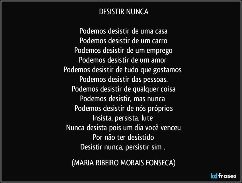 DESISTIR NUNCA

Podemos desistir de uma casa
Podemos desistir de um carro
Podemos desistir de um emprego
Podemos desistir de um amor 
Podemos desistir de tudo que gostamos 
Podemos desistir das pessoas.
Podemos desistir de qualquer coisa
Podemos desistir, mas nunca 
Podemos desistir de nós próprios
Insista, persista, lute 
Nunca desista pois um dia você venceu
Por não ter desistido
Desistir nunca, persistir sim . (MARIA RIBEIRO MORAIS FONSECA)