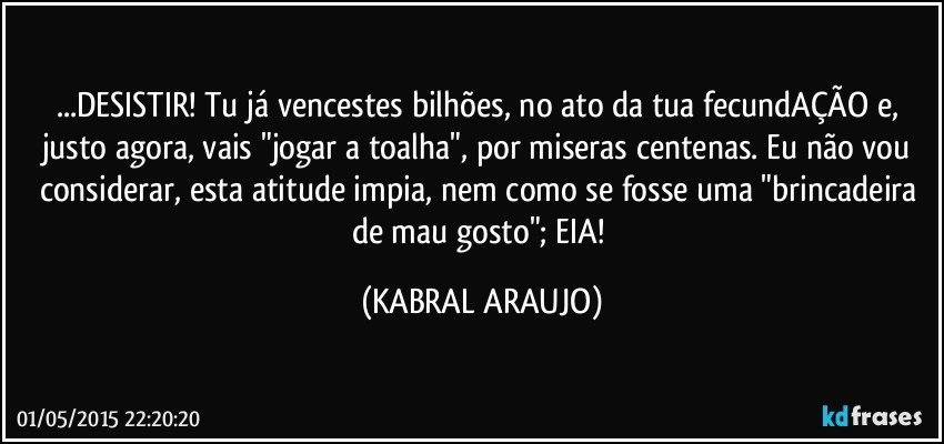 ...DESISTIR! Tu já vencestes bilhões, no ato da tua fecundAÇÃO e, justo agora, vais "jogar a toalha", por miseras centenas. Eu não vou considerar, esta atitude impia, nem como se fosse uma "brincadeira de mau gosto"; EIA! (KABRAL ARAUJO)