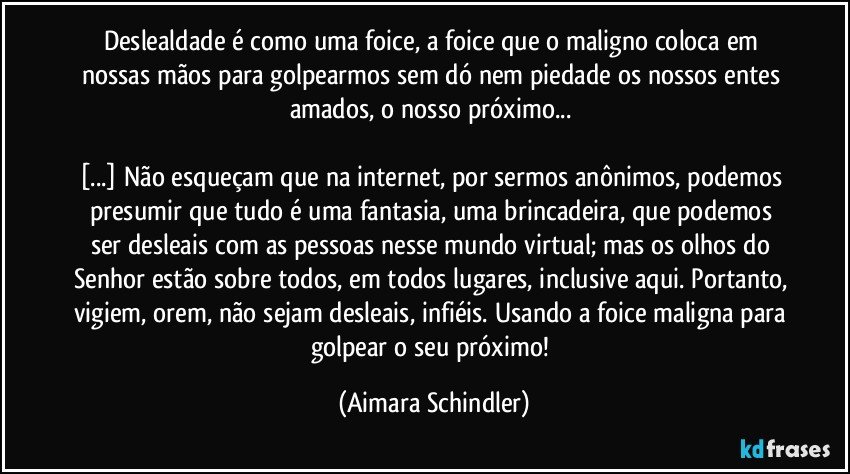 Deslealdade é como uma foice, a foice que o maligno coloca em nossas mãos para golpearmos sem dó nem piedade os nossos entes amados, o nosso próximo... 
 
[...] Não esqueçam que na internet, por sermos anônimos, podemos presumir que tudo é uma fantasia, uma brincadeira, que podemos ser desleais com as pessoas nesse mundo virtual; mas os olhos do Senhor estão sobre todos, em todos lugares, inclusive aqui. Portanto, vigiem, orem, não sejam desleais, infiéis. Usando a foice maligna para golpear o seu próximo! (Aimara Schindler)