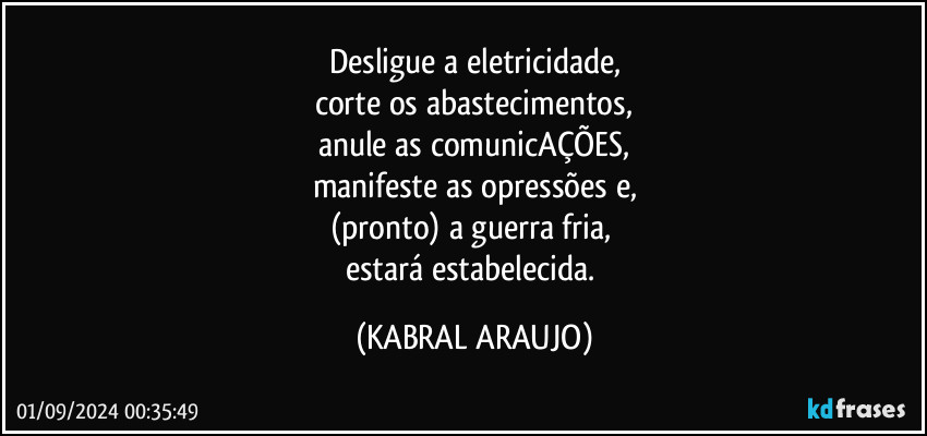 Desligue a eletricidade,
corte os abastecimentos,
anule as comunicAÇÕES,
manifeste as opressões e,
(pronto) a guerra fria, 
estará estabelecida. (KABRAL ARAUJO)