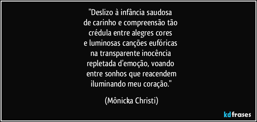 "Deslizo à infância saudosa 
de carinho e compreensão tão 
crédula entre alegres cores 
e luminosas canções eufóricas 
na transparente inocência 
repletada d'emoção, voando 
entre sonhos que reacendem
 iluminando meu coração." (Mônicka Christi)