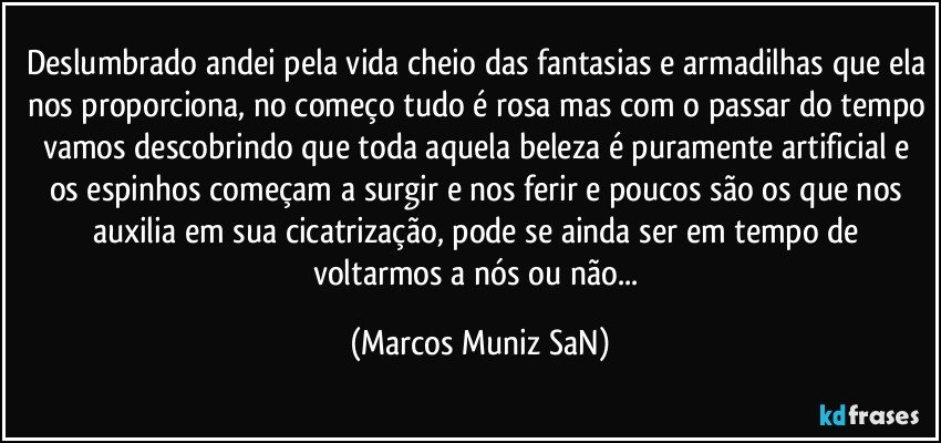 Deslumbrado andei pela vida cheio das fantasias e armadilhas que ela nos proporciona, no começo tudo é rosa mas com o passar do tempo vamos descobrindo que toda aquela beleza é puramente artificial e os espinhos começam a surgir e nos ferir e poucos são os que nos auxilia em sua cicatrização, pode se ainda ser em tempo de voltarmos a nós  ou não... (Marcos Muniz SaN)