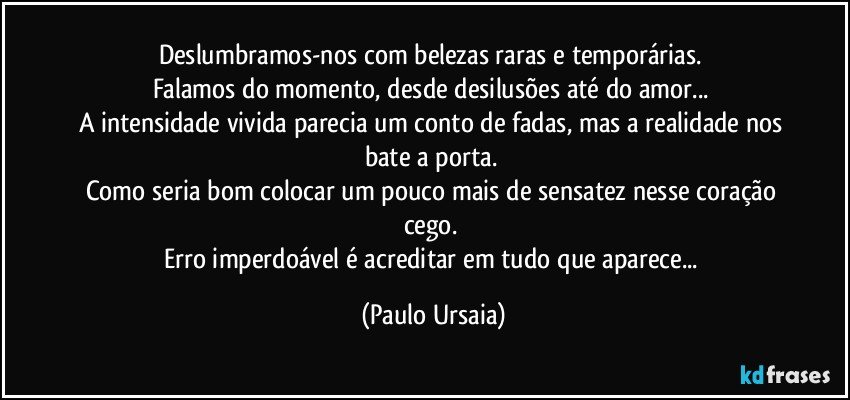 Deslumbramos-nos com belezas raras e temporárias. 
Falamos do momento, desde desilusões até do amor... 
A intensidade vivida parecia um conto de fadas, mas a realidade nos bate a porta. 
Como seria bom colocar um pouco mais de sensatez nesse coração cego. 
Erro imperdoável é acreditar em tudo que aparece... (Paulo Ursaia)