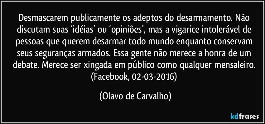 Desmascarem publicamente os adeptos do desarmamento. Não discutam suas ‘idéias’ ou ‘opiniões’, mas a vigarice intolerável de pessoas que querem desarmar todo mundo enquanto conservam seus seguranças armados. Essa gente não merece a honra de um debate. Merece ser xingada em público como qualquer mensaleiro. (Facebook, 02-03-2016) (Olavo de Carvalho)