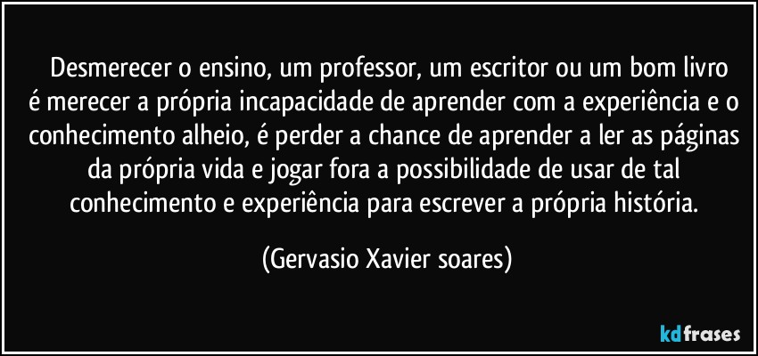 ⁠Desmerecer o ensino, um professor, um escritor ou um bom livro
é merecer a própria incapacidade de aprender com a experiência e o conhecimento alheio, é perder a chance de aprender a ler as páginas da própria vida e jogar fora a possibilidade de usar de tal conhecimento e experiência para escrever a própria história. (Gervasio Xavier soares)