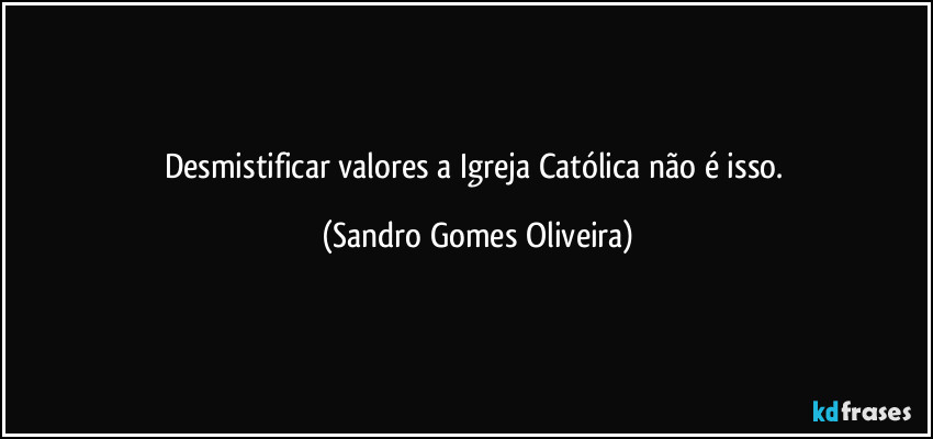 Desmistificar valores a Igreja Católica não é isso. (Sandro Gomes Oliveira)