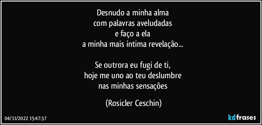 Desnudo a minha alma 
com palavras aveludadas 
e faço a ela 
a minha mais íntima revelação... 

Se outrora  eu fugi de ti,  
hoje me uno ao teu deslumbre 
nas minhas sensações (Rosicler Ceschin)