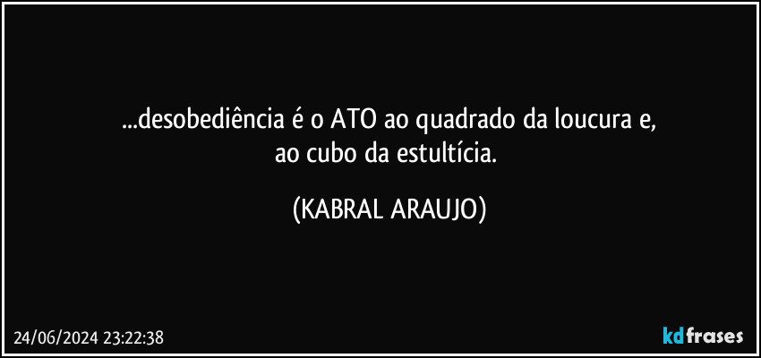 ...desobediência é o ATO ao quadrado da loucura e,
ao cubo da estultícia. (KABRAL ARAUJO)