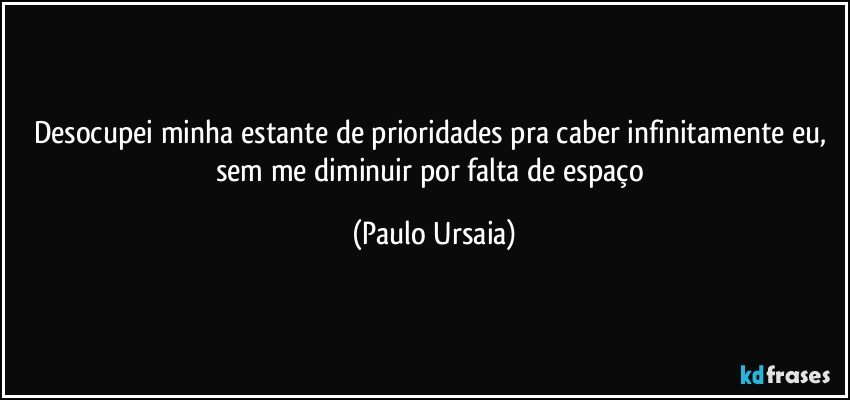 Desocupei minha estante de prioridades pra caber infinitamente eu, 
sem me diminuir por falta de espaço (Paulo Ursaia)