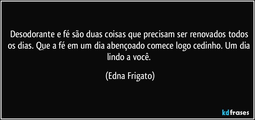 Desodorante e fé são duas coisas que precisam ser renovados todos os dias. Que a fé em um dia abençoado comece logo cedinho. Um dia lindo a você. (Edna Frigato)