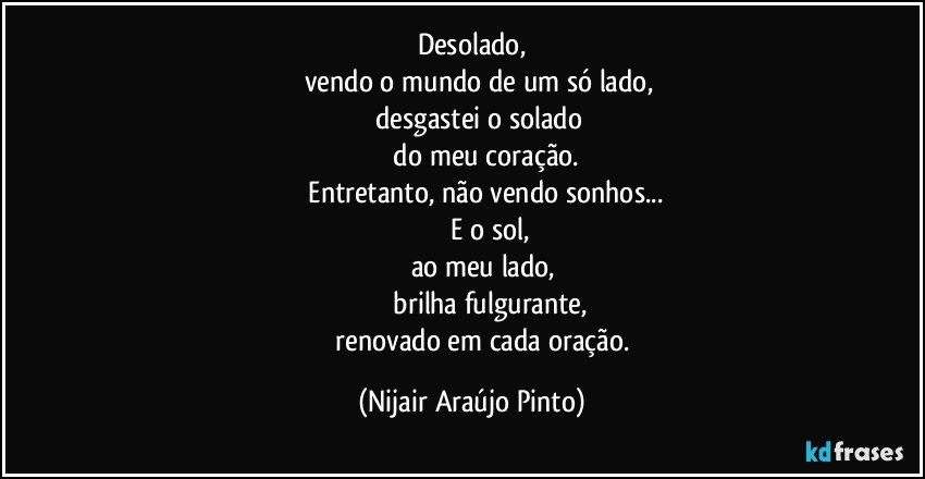 Desolado,
     vendo o mundo de um só lado,
      desgastei o solado
             do meu coração.
              Entretanto, não vendo sonhos...
                 E o sol,
		  ao meu lado,
                 brilha fulgurante,
               renovado em cada oração. (Nijair Araújo Pinto)