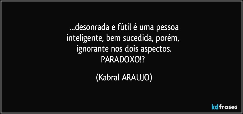 ...desonrada e fútil é uma pessoa
inteligente, bem sucedida, porém, 
ignorante nos dois aspectos.
PARADOXO!? (KABRAL ARAUJO)