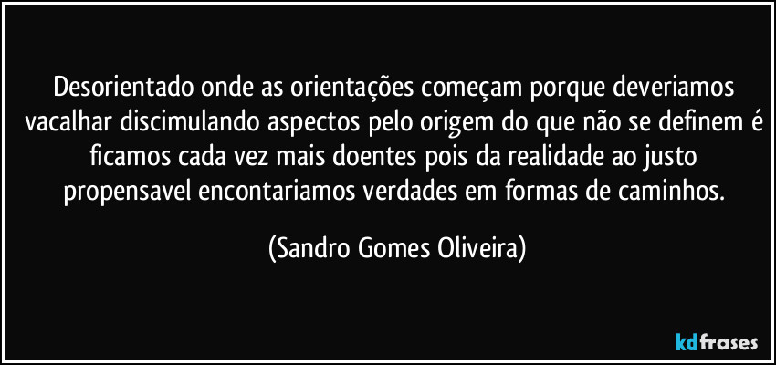 Desorientado onde as orientações começam porque deveriamos vacalhar discimulando aspectos pelo origem do que não se definem é ficamos cada vez mais doentes pois da realidade ao justo propensavel encontariamos verdades em formas de caminhos. (Sandro Gomes Oliveira)