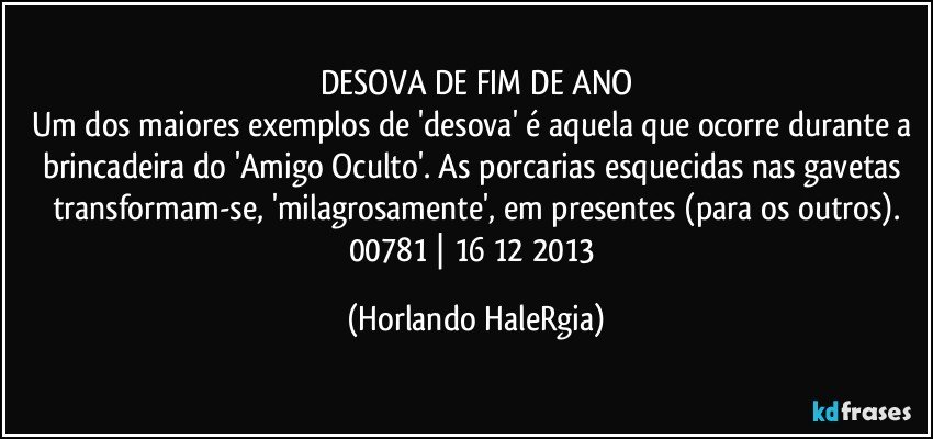 DESOVA DE FIM DE ANO
Um dos maiores exemplos de 'desova' é aquela que ocorre durante a brincadeira do 'Amigo Oculto'. As porcarias esquecidas nas gavetas transformam-se, 'milagrosamente', em presentes (para os outros).
00781 | 16/12/2013 (Horlando HaleRgia)