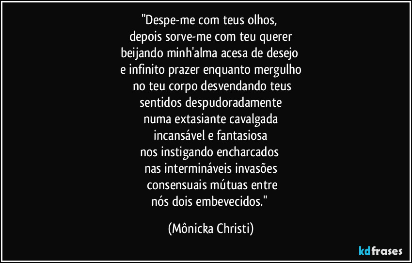 "Despe-me com teus olhos, 
depois sorve-me com teu querer
beijando minh'alma acesa de desejo 
e infinito prazer enquanto mergulho
 no teu corpo desvendando teus
 sentidos despudoradamente 
numa extasiante cavalgada
 incansável e fantasiosa 
nos instigando encharcados 
nas intermináveis invasões
 consensuais mútuas entre
nós dois embevecidos." (Mônicka Christi)