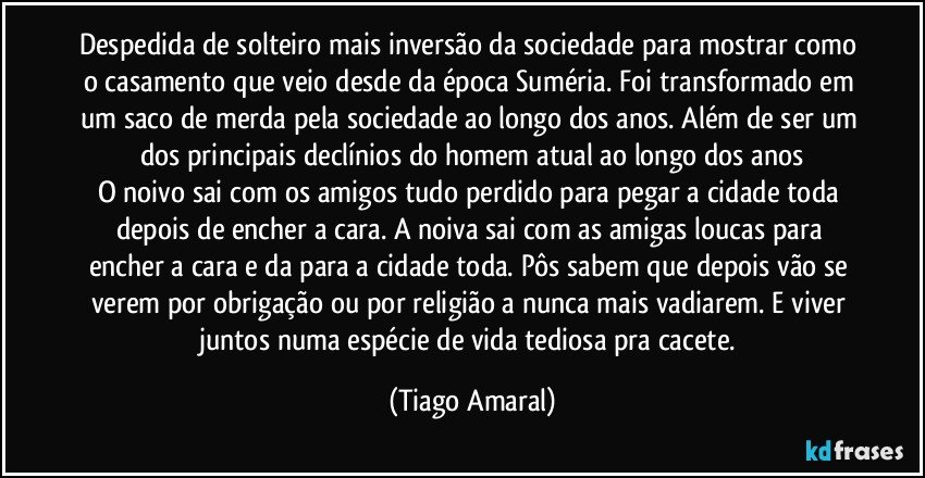 Despedida de solteiro mais inversão da sociedade para mostrar como o casamento que veio desde da época Suméria. Foi transformado em um saco de merda pela sociedade ao longo dos anos. Além de ser um dos principais declínios do homem atual ao longo dos anos
O noivo sai com os amigos tudo perdido para pegar a cidade toda depois de encher a cara. A noiva sai com as amigas loucas para encher a cara e da para a cidade toda. Pôs sabem que depois vão se verem por obrigação ou por religião a nunca mais vadiarem. E viver juntos numa espécie de vida tediosa pra cacete. (Tiago Amaral)