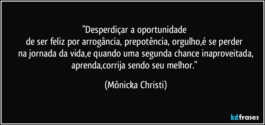 "Desperdiçar a oportunidade
de ser feliz por arrogância, prepotência, orgulho,é se perder
na jornada da vida,e quando uma segunda chance inaproveitada,
aprenda,corrija sendo seu melhor." (Mônicka Christi)