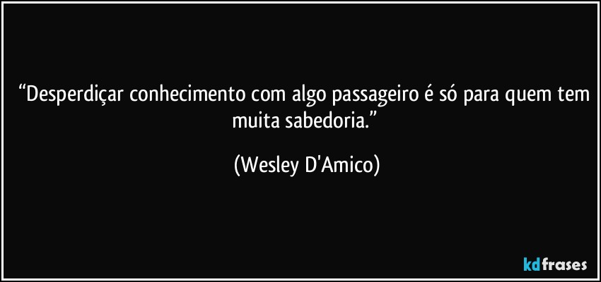 “Desperdiçar conhecimento com algo passageiro é só para quem tem muita sabedoria.” (Wesley D'Amico)