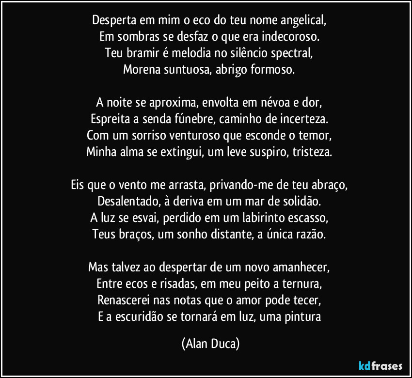 Desperta em mim o eco do teu nome angelical,  
Em sombras se desfaz o que era indecoroso.  
Teu bramir é melodia no silêncio spectral,  
Morena suntuosa, abrigo formoso.  

A noite se aproxima, envolta em névoa e dor,  
Espreita a senda fúnebre, caminho de incerteza.  
Com um sorriso venturoso que esconde o temor,  
Minha alma se extingui, um leve suspiro, tristeza.  

Eis que o vento me arrasta, privando-me de teu abraço,  
Desalentado, à deriva em um mar de solidão.  
A luz se esvai, perdido em um labirinto escasso,  
Teus braços, um sonho distante, a única razão.  

Mas talvez ao despertar de um novo amanhecer,  
Entre ecos e risadas, em meu peito a ternura,  
Renascerei nas notas que o amor pode tecer,  
E a escuridão se tornará em luz, uma pintura (Alan Duca)