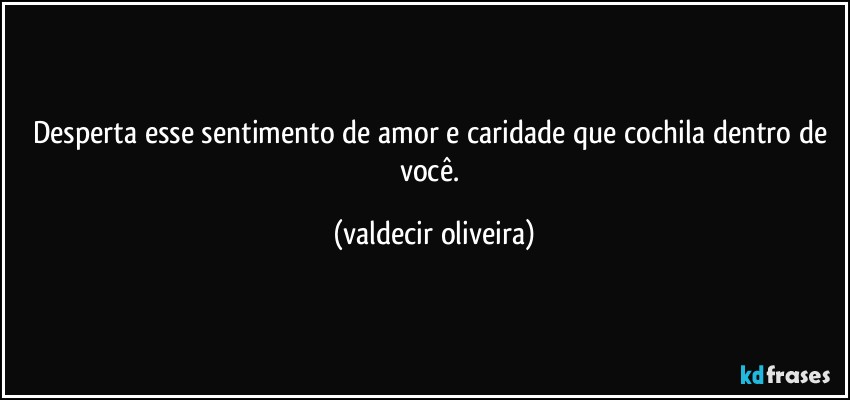 Desperta esse sentimento de amor e caridade que cochila dentro de você. (valdecir oliveira)