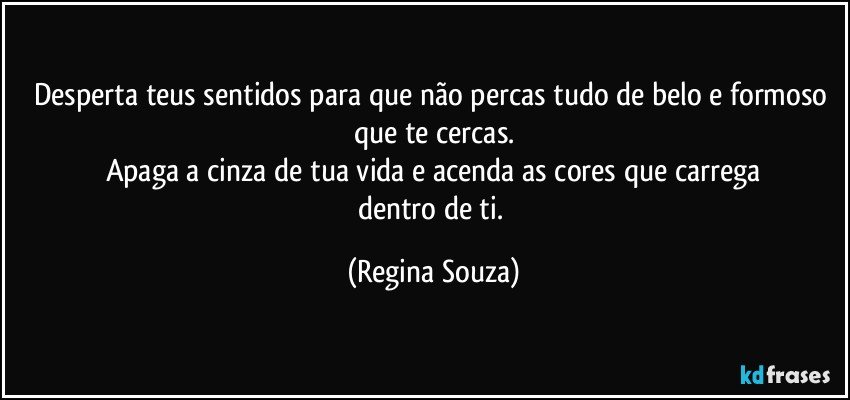 Desperta teus sentidos para que não percas tudo de belo e formoso que te cercas.
Apaga a cinza de tua vida e acenda as cores que carrega
dentro de ti. (Regina Souza)