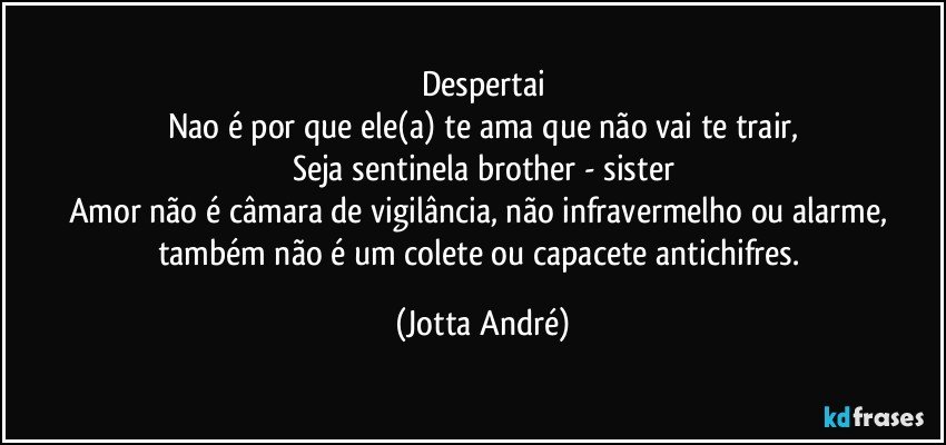 Despertai
Nao é por que ele(a) te ama que não vai te trair,
Seja sentinela brother - sister
Amor não é câmara de vigilância, não  infravermelho ou alarme, também não é um colete ou capacete antichifres. (Jotta André)