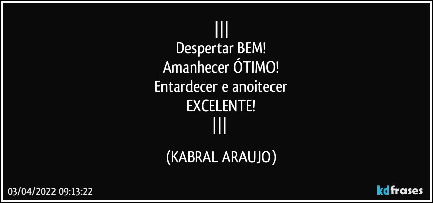 
Despertar BEM!
Amanhecer ÓTIMO!
Entardecer e anoitecer
EXCELENTE!
 (KABRAL ARAUJO)