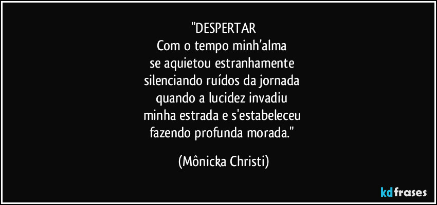 "DESPERTAR
Com o tempo minh’alma 
se aquietou estranhamente 
silenciando ruídos da jornada 
quando a lucidez invadiu 
minha estrada e s'estabeleceu 
fazendo profunda morada." (Mônicka Christi)