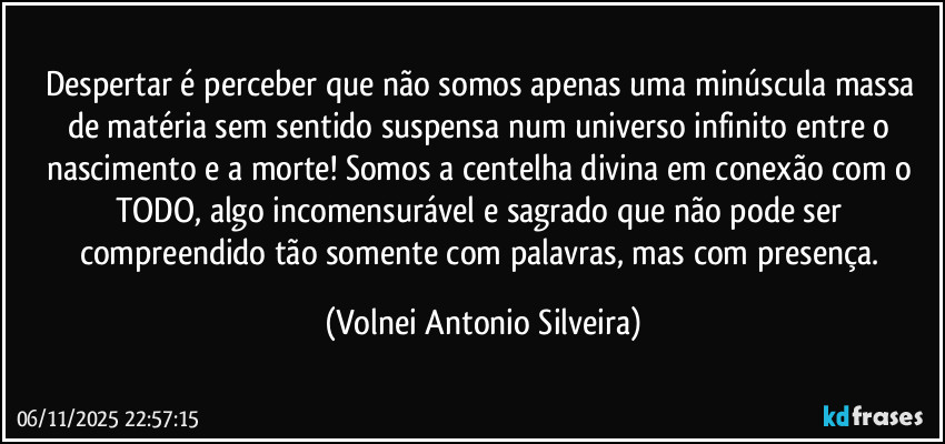 Despertar é perceber que não somos apenas uma minúscula massa de matéria sem sentido suspensa num universo infinito entre o nascimento e a morte! Somos a centelha divina em conexão com o TODO, algo incomensurável e sagrado que não pode ser compreendido tão somente com palavras, mas com presença. (Volnei Antonio Silveira)