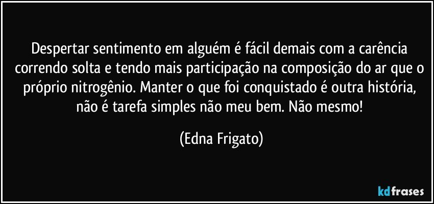 Despertar sentimento em alguém é fácil demais com a carência correndo solta e tendo mais participação na composição do ar que o próprio nitrogênio. Manter o que foi conquistado é outra história, não é tarefa simples não meu bem. Não mesmo! (Edna Frigato)