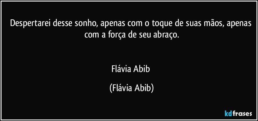 Despertarei desse sonho, apenas com o toque de suas mãos, apenas com a força de seu abraço.


Flávia Abib (Flávia Abib)