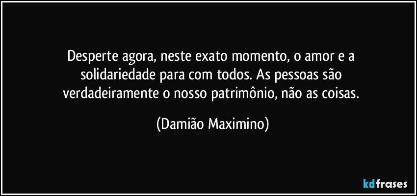 Desperte agora, neste exato momento, o amor e a 
solidariedade para com todos. As pessoas são 
verdadeiramente o nosso patrimônio, não as coisas. (Damião Maximino)