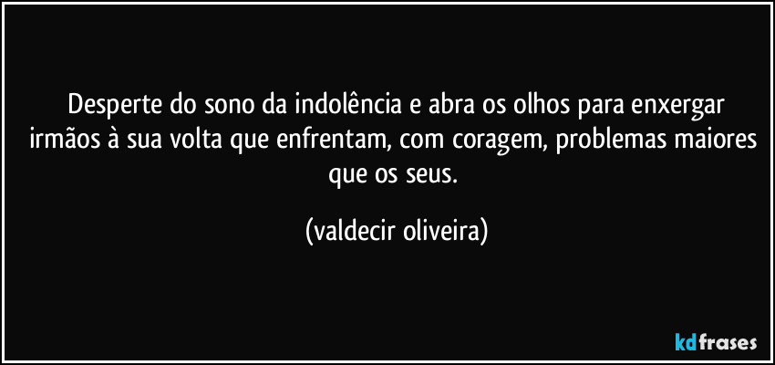 ⁠Desperte do sono da indolência e abra os olhos para enxergar irmãos à sua volta que enfrentam, com coragem, problemas maiores que os seus. (valdecir oliveira)