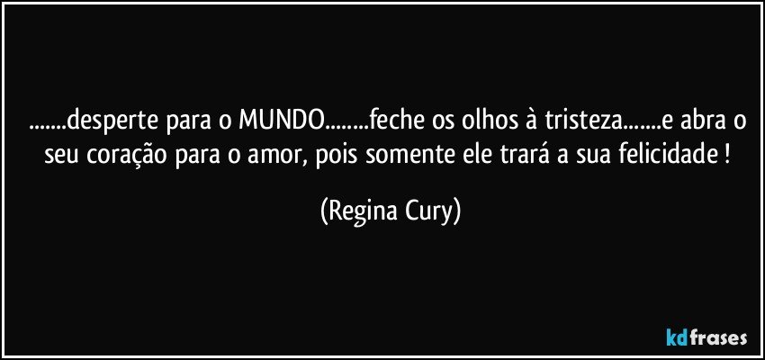 ...desperte para o MUNDO...feche os olhos à tristeza...e abra o seu coração   para o amor, pois somente ele trará  a  sua  felicidade ! (Regina Cury)