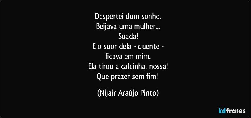 Despertei dum sonho.
Beijava uma mulher...
Suada!
E o suor dela - quente -
ficava em mim.
Ela tirou a calcinha, nossa!
Que prazer sem fim! (Nijair Araújo Pinto)