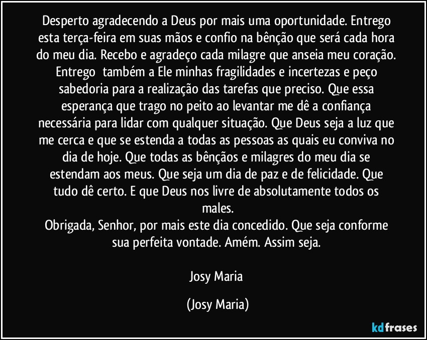 Desperto agradecendo a Deus por mais uma oportunidade. Entrego esta terça-feira em suas mãos e confio na bênção que será cada hora do meu dia. Recebo e agradeço cada milagre que anseia meu coração. Entrego  também a Ele minhas fragilidades e incertezas e peço sabedoria para a realização das tarefas que preciso. Que essa esperança que trago no peito ao levantar me dê a confiança necessária para lidar com qualquer situação. Que Deus seja a luz que me cerca e que se estenda a todas as pessoas as quais eu conviva no dia de hoje. Que todas as bênçãos e milagres do meu dia se estendam aos meus. Que seja um dia de paz e de felicidade. Que tudo dê certo. E que Deus nos livre de absolutamente todos os males.
Obrigada, Senhor, por mais este dia concedido. Que seja conforme sua perfeita vontade. Amém. Assim seja. 

Josy Maria (Josy Maria)