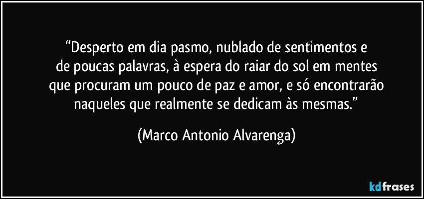 “Desperto em dia pasmo, nublado de sentimentos e
de poucas palavras, à espera do raiar do sol em mentes
que procuram um pouco de paz e amor, e só encontrarão
 naqueles que realmente se dedicam às mesmas.” (Marco Antonio Alvarenga)