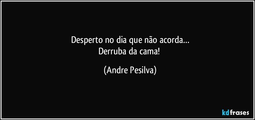 Desperto no dia que não acorda…
Derruba da cama! (Andre Pesilva)