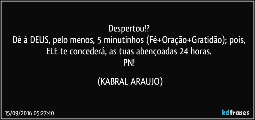 Despertou!? 
Dê à DEUS, pelo menos, 5 minutinhos (Fé+Oração+Gratidão); pois, ELE te concederá, as tuas abençoadas 24 horas. 
PN! (KABRAL ARAUJO)