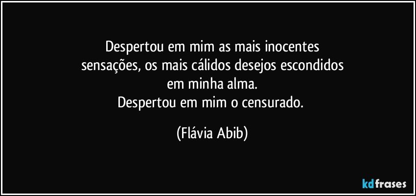 Despertou em mim as mais inocentes
sensações, os mais cálidos desejos escondidos
em minha alma.
Despertou em mim o censurado. (Flávia Abib)