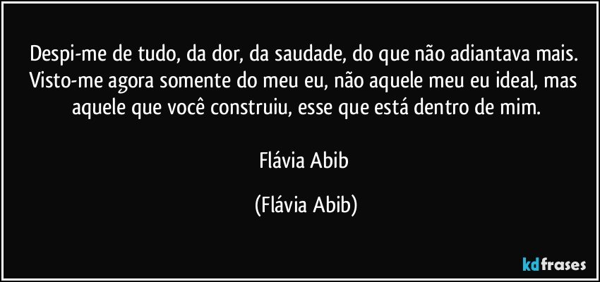 Despi-me de tudo, da dor, da saudade, do que não adiantava mais. Visto-me agora somente do meu eu, não aquele meu eu ideal, mas aquele que você construiu, esse que está dentro de mim.

Flávia Abib (Flávia Abib)