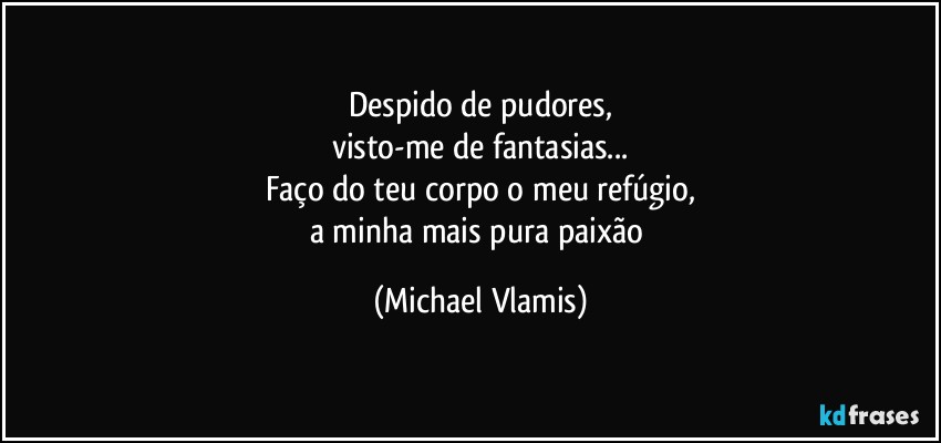 Despido de pudores,
visto-me de fantasias...
Faço do teu corpo o meu refúgio,
a minha mais pura paixão (Michael Vlamis)