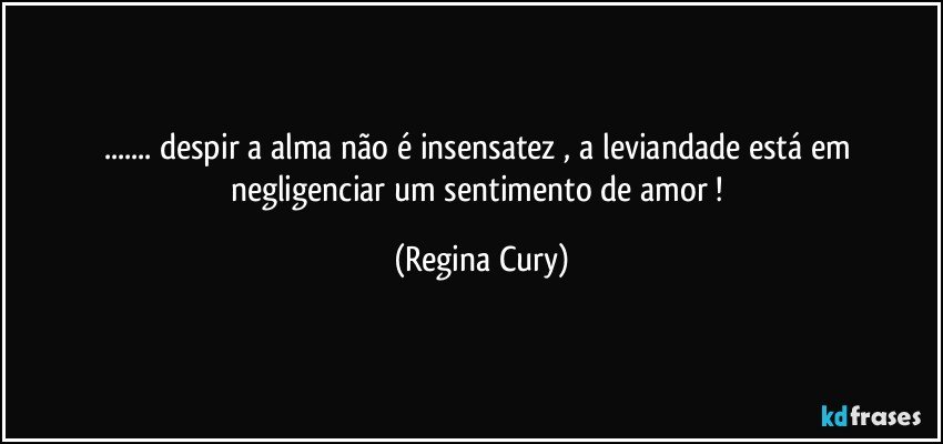 ... despir a alma  não é insensatez , a leviandade está em negligenciar   um sentimento de amor ! (Regina Cury)